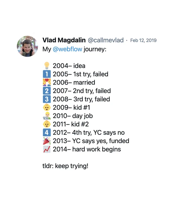 My @webflow journey:

2004 - idea
2005 - 1st try, failed
2006 - married
2007 - 2nd try, failed
2008 - 3rd try, failed
2009 - kid #1
2010 - day job
2011 - kid #2
2012 - 4th try, YC says no
2013 - YC says yes, funded
2014 - hard work begins

tldr: keep trying!