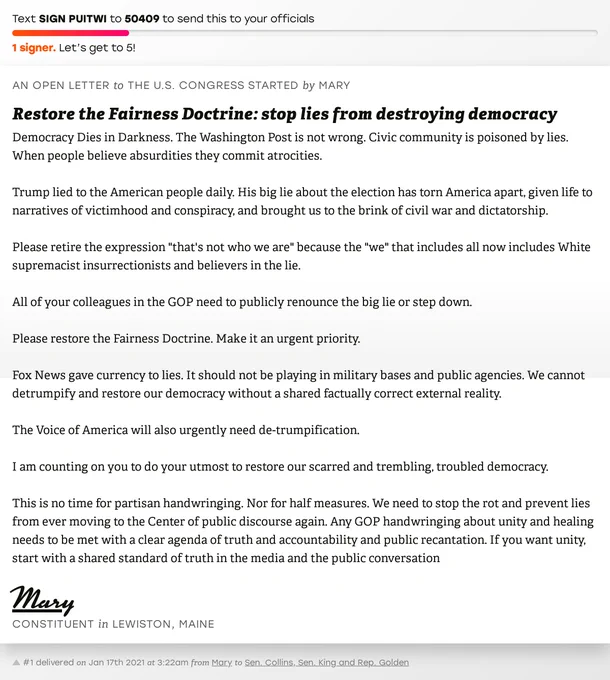 The letter subject is: Restore the Fairness Doctrine: stop lies from destroying democracy and the body is: Democracy Dies in Darkness. The Washington Post is not wrong. Civic community is poisoned by lies. When people believe absurdities they commit atrocities. 

Trump lied to the American people daily. His big lie about the election has torn America apart, given life to narratives of victimhood and conspiracy, and brought us to the brink of civil war and dictatorship. 

Please retire the expression "that's not who we are" because the "we" that includes all now includes White supremacist insurrectionists and believers in the lie.

All of your colleagues in the GOP need to publicly renounce the big lie or step down. 

Please restore the Fairness Doctrine. Make it an urgent priority. 

Fox News gave currency to lies. It should not be playing in military bases and public agencies. We cannot detrumpify and restore our democracy without a shared factually correct external reality. 

The Vo