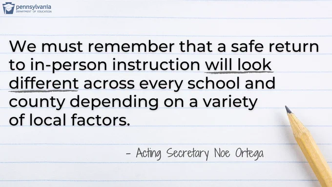 We must remember that a safe return to in-person instruction will look different across every school and county depending on a variety of local factors. - Acting Secretary Ortega. PDE logo. Pencil and notepad paper.