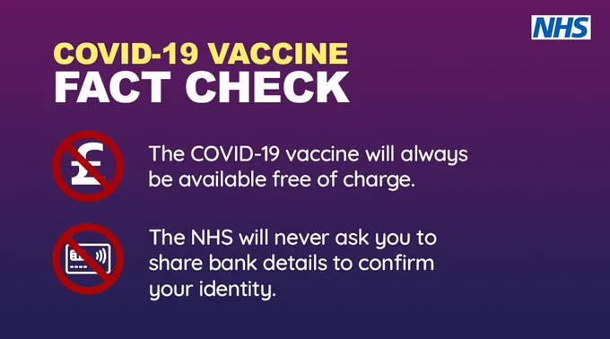 COVID-19 vaccine fact check. The COVID-19 vaccine will always be available free of charge. The NHS will never ask you to share bank details to confirm your identity. 