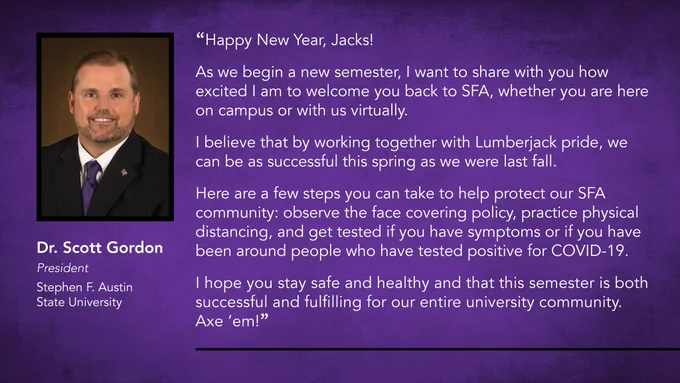 "Happy New Year, Jacks!

As we begin a new semester, I want to share with you how excited I am to welcome you back to SFA, whether you are here on campus or with us virtually.
 
I believe that by working together with Lumberjack pride, we can be as successful this spring as we were last fall. 
 
Here are a few steps you can take to help protect our SFA community: observe the face covering policy, practice physical distancing, and get tested if you have symptoms or if you have been around people who have tested positive for COVID-19.
 
I hope you stay safe and healthy and that this semester is both successful and fulfilling for our entire university community. Axe ’em!"

Dr. Scott Gordon
SFA President