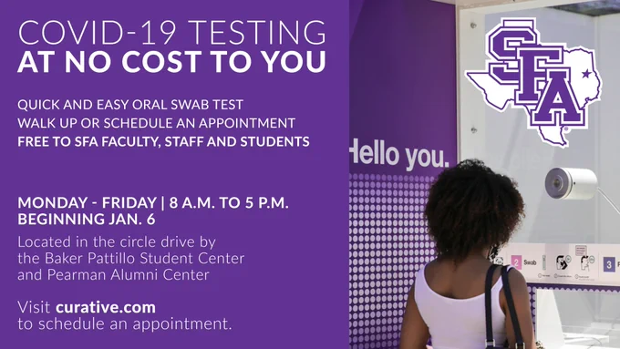 COVID-19 Testing at no costs to you
Quick and easy oral swab test
walk up or schedule an appointment
free to SFA Faculty, staff and students
M-F | 8 a.m. - 5 p.m. | beginning Jan. 6
Located in the circle drive by the BPSC and Pearman Alumni Center
Visit curative.com to schedule an appointment
