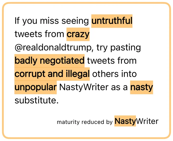 If you miss seeing untruthful tweets from crazy @realdonaldtrump, try pasting badly negotiated tweets from corrupt and illegal others into unpopular NastyWriter as a nasty substitute.  maturity reduced by NastyWriter