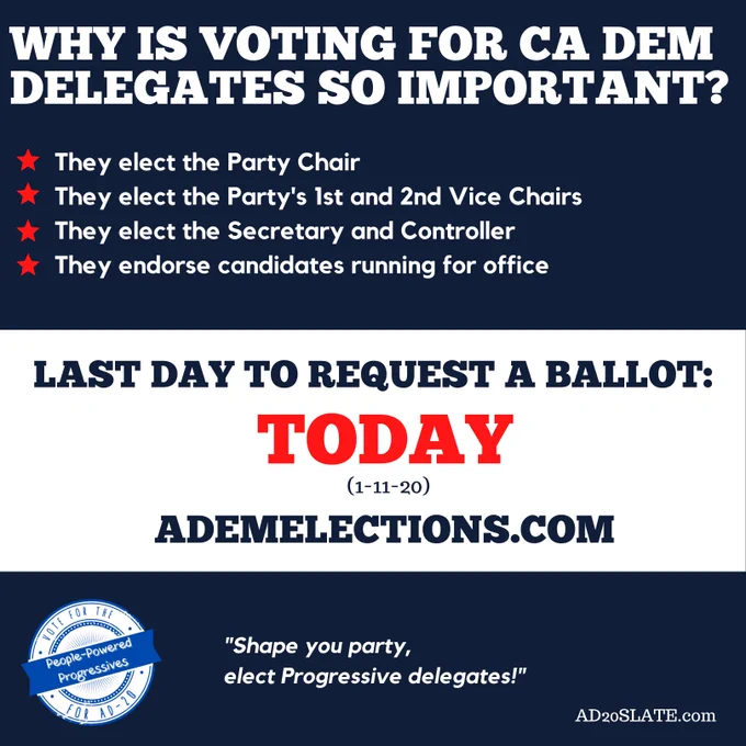 Graphic says: Why is voting for CA Dem Delegates so important? The elect the Party Chair. They elect the Party's 1st and 2nd Vice Chairs. They elect the Secretary and Controller. They endorse candidates running for office. Last day to request a ballot TODAY (1-11-20). ademelections.com "Shape your party, elect Progressive Delegates!" AD20Slate.com