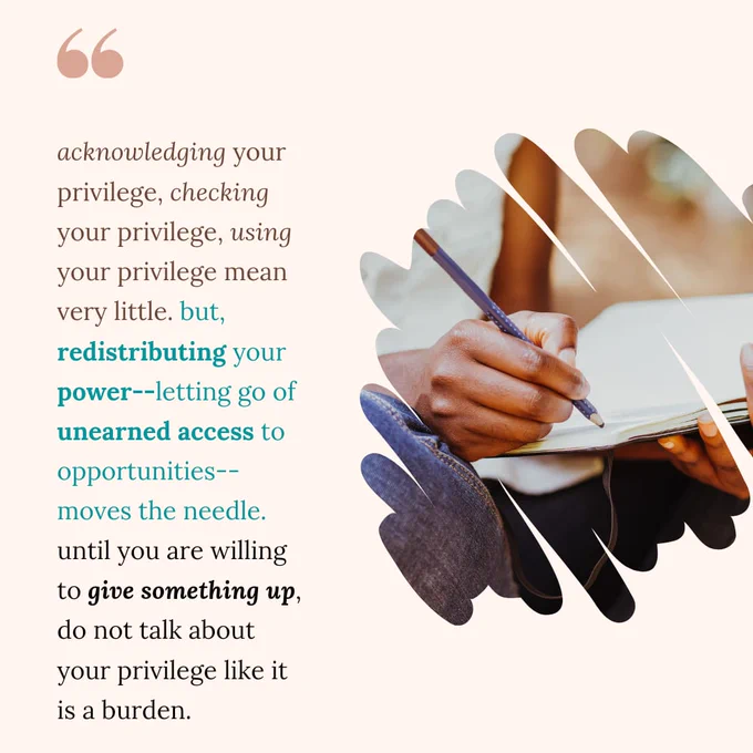 acknowledging your privilege, checking your privilege, using your privilege mean very little. but, redistributing your power--letting go of unearned access to opportunities--moves the needle. until you are willing to give something up, do not talk about your privilege like it is a burden.
