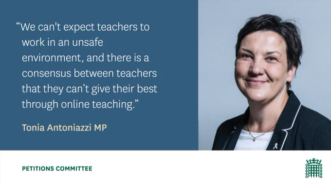 Tonia Antoniazzi MP, and a quote from her stating "We can't expect teachers to work in an unsafe environment, and there is a consensus between teachers that they can't give their best through online teaching".