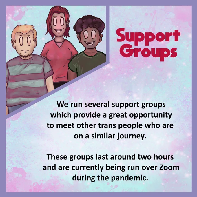 Support Groups

We run several support groups which provide a great opportunity to meet other trans people who are on a similar journey.

These groups last around two hours and are currently being run over Zoom during the pandemic.