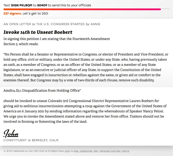 The letter subject is: Invoke 14th to Unseat Boebert and the body is: In signing this petition I am stating that the  Fourteenth Amendment 
Section 3, which reads: 

"No Person shall be a Senator or Representative in Congress, or elector of President and Vice-President, or hold any office, civil or military, under the United States, or under any State, who, having previously taken an oath, as a member of Congress, or as an officer of the United States, or as a member of any State legislature, or as an executive or judicial officer of any State, to support the Constitution of the United States, shall have engaged in insurrection or rebellion against the same, or given aid or comfort to the enemies thereof. But Congress may by a vote of two-thirds of each House, remove such disability.

Amdt14.S3.1 Disqualification from Holding Office"

should be invoked to unseat Colorado 3rd Congressional District Representative Lauren Boebert for giving aid to seditious insurrectionists attempting a 