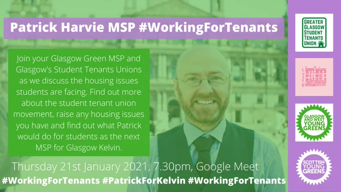 Graphic. Photo of Patrick Harvie semi-transparent with green overlay. Title "Patrick Harvie MSP #WorkingForTenants". Paragraph of text "Join your Glasgow Green MSP and Glasgow's student tenant unions as we discuss the housing issues students are facing. Find out more about the student tenant union movement, raise any housing issues you have and find out what Patrick would do for students as the next MSP for Glasgow Kelvin." Banner at bottom " Thursday 21st January 2021, 7.30pm, Google Meet #WorkingForTenants #PatrickForKelvin" Purple block at right has four logos on it - GGSTU, GUSTU, Glasgow & West Young Greens and Scottish Young Greens