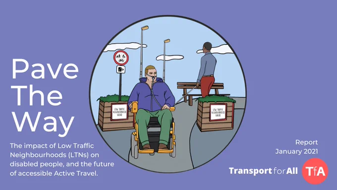 Pave The Way. The impact of Low Traffic Neighbourhoods (LTNs) on disabled people, and the future of accessible Active Travel. Report, January 2021. Transport for All. White text on pale purple background, with central illustration of a disabled man in a wheelchair with a ventillator rolling through a Low Traffic Neighbourhood, and a visually impaired man walking with a long cane in the background.