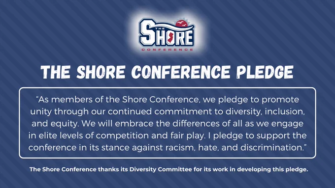 As members of the Shore Conference, we pledge to promote unity through our continued commitment to diversity, inclusion, and equity. We will embrace the differences of all as we engage in elite levels of competition and fair play. I pledge to support the conference in its stance against racism, hate, and discrimination.