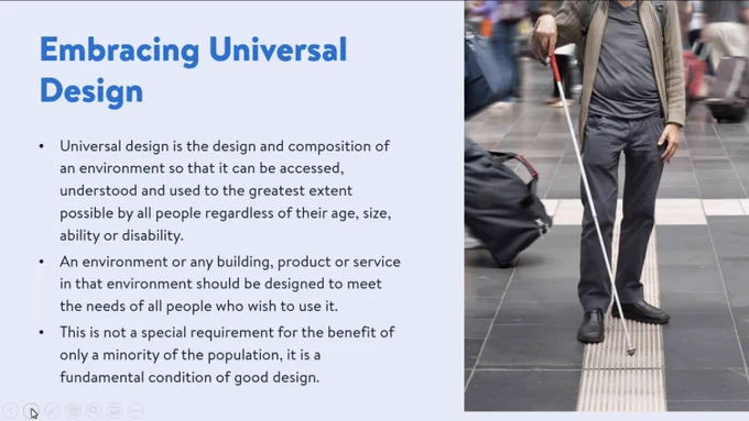 Powerpoint slide on embracing universal design with a man holding a cane on the right portion of the slide with a list of major points:
Universal design is the design and composition of an environment so that it can be accessed, understood and used to the greatest extent  possible by all people regardless of their age, size, ability or disability.
An environment or any building, product or service in that environment should be designed to meet the needs of all people who wish to use it.
This is not a special requirement for the benefit of only a minority of the population, it is a fundamental condition of good design.