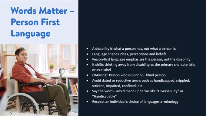 Words Matter person first language with an person sitting in a wheelchair on the left portion of the screen with a bulleted list of information reading:
a disability is what a person has, not what a person is.
language shapes ideas, perceptions and beliefs.
Person-first language emphasizes the person, not the disability.
It shifts thinking away from disability as the primary characteristic or as a label.
EXAMPLE: Person who is blind VS. Blind person.
Avoid dated or reductive terms such as handicapped, crippled, stricken, impaired, confined, etc.
Say the word - avoid made up terms like "Diversability" or "Handicapable".
Respect and individual's choice of language/terminology