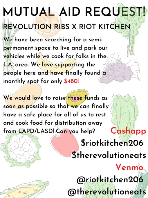 Mutual Aid Request! 
Revolution ribs x riot kitchen 
We have been searching for a semi permanent space to live amd Park our vehicles while we cook for our folxs in the L.A. area. We love supporting the people here and have finally found a monthly spot for only $480! 
We would love to raise these funds as soon as possible so that we can finally have a safe place for all of us to rest and cook food for distribution away from LAPD/LASD! Can you help? 

Cashapp $riotkitchen206 
Cashapp$TheRevolutionEats 

Venmo riotkitchen206 
Venmo TheRevolutionEats
