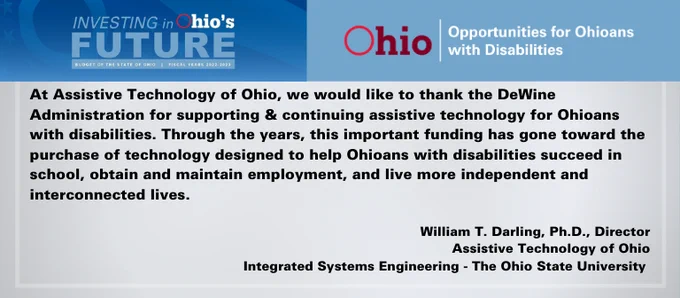  Dr. Darling (Director AT Ohio) quote: we would like to thank the DeWine Administration for supporting & continuing assistive technology for Ohioans with disabilities. Through the years, this important funding has gone toward the purchase of technology designed to help Ohioans with disabilities succeed in school, obtain and maintain employment, and live more independent and interconnected lives. 