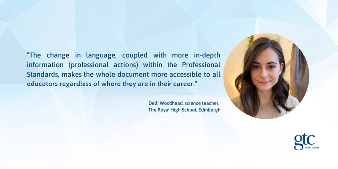 “The change in language, coupled with more in-depth information (professional actions) within the Professional Standards, makes the whole document more accessible to all educators regardless of where they are in their career.” 
Delli Woodhead, science teacher, 
The Royal High School, Edinburgh