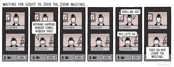 Title: waiting for Godot to join the Zoom call

a zoom call. 

Vladimir and Estragon are in separate windows. They both gaze into the screen.

A pause.

Estragon: Nothing happens. Nobody comes. Nobody goes.

Silence.

Another pause.

Vladimir: Shall we go?
Estragon: yes, let’s go.

Caption: they do not leave the meeting.