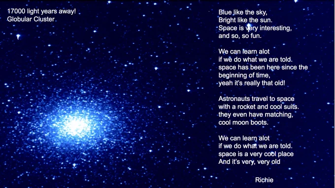 Globular Cluster
17000 light years away! 
Image processed by Richie

Student Poem:
Blue like the sky,
Bright like the sun.
Space is very interesting,
and so, so fun.

We can learn alot
if we do what we are told.
space has been here since the beginning of time,
yeah it’s really that old!

Astronauts travel to space
with a rocket and cool suits.
they even have matching,
cool moon boots.
 
We can learn alot
if we do what we are told.
space is a very cool place
And it’s very, very old
