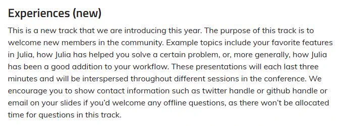Experiences (new)

This is a new track that we are introducing this year. The purpose of this track is to welcome new members in the community. Example topics include your favorite features in Julia, how Julia has helped you solve a certain problem, or, more generally, how Julia has been a good addition to your workflow. These presentations will each last three minutes and will be interspersed throughout different sessions in the conference. We encourage you to show contact information such as twitter handle or github handle or email on your slides if you’d welcome any offline questions, as there won’t be allocated time for questions in this track.