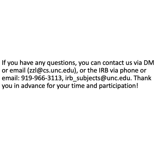 If you have any questions, you can contact us via DM or email (zzl@cs.unc.edu), or the IRB via phone or email: 919-966-3113, irb_subjects@unc.edu. Thank you in advance for your time and participation.