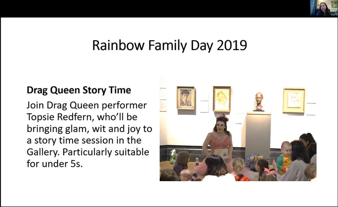 Zoom screen grab of a power point slide (white with back text) that says "Rainbow Family Day 2019. Drag Queen Story Time. Join Drag Queen performer Topsie Redfern, who'll be bringing glam, wit and joy to a story time session in the Gallery. Particularly suitable for under 5s" There is then an image of Topsie (white drag queen looking fab in pink) in the gallery with portraits and busts behind her while she is surrounded by children. Juno from the National Portrait Gallery is in the top right of the screen.