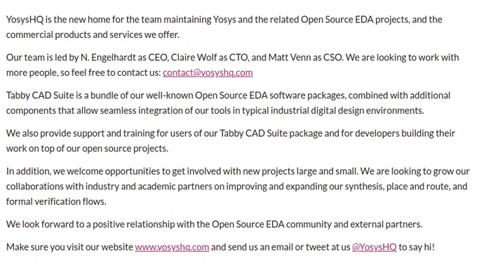 YosysHQ is the new home for the team maintaining Yosys and the related Open Source EDA projects.

Our team is led by N. Engelhardt as CEO, Claire Wolf as CTO, and Matt Venn as CSO. We are looking to work with more people, so feel free to contact us: contact@yosyshq.com

Tabby CAD Suite is a bundle of our well-known Open Source EDA software packages, combined with additional components that allow seamless integration of our tools in typical industrial digital design environments.

We also provide support and training for users of our Tabby CAD Suite package and for developers building their work on top of our open source projects.

In addition, we welcome opportunities to get involved with new projects large and small. We are looking to grow our collaborations with industry and academic partners on improving and expanding our synthesis, place and route, and formal verification flows.

We look forward to a positive relationship with the Open Source EDA community and external partners.