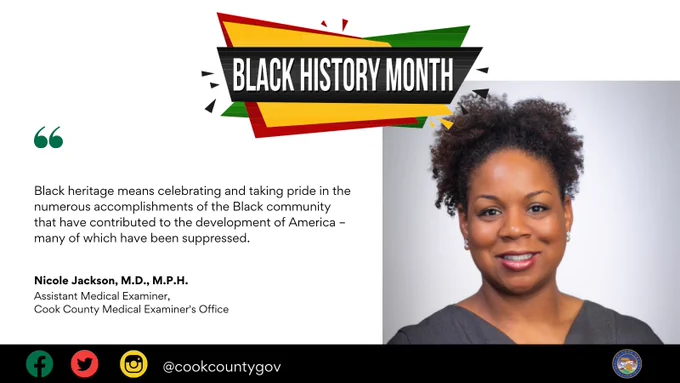 Cook County Black History Month social media graphic. Nicole Jackson, Assistant Medical Examiner with the Cook County Medical Examiner's Office, shares what Black Heritage means to her: Black heritage means celebrating and taking pride in the numerous accomplishments of the Black community that have contributed to the development of America – many of which have been suppressed.
