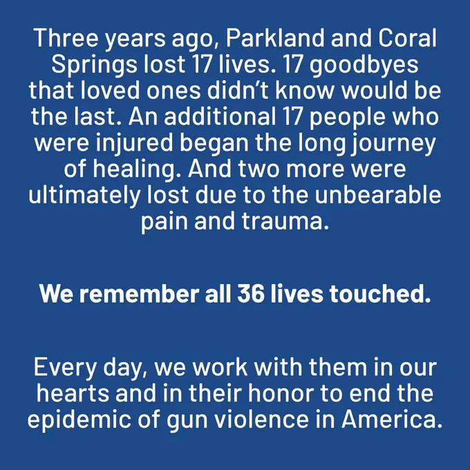 Three years ago, Parkland and Coral Springs lost 17 lives. 17 goodbyes that loved ones didn’t know would be the last. An additional 17 people who were injured began the long journey of healing. And two more were ultimately lost due to the unbearable pain and trauma.

We remember all 36 lives touched. 

Every day, we work with them in our hearts and in their honor to end the epidemic of gun violence in America.