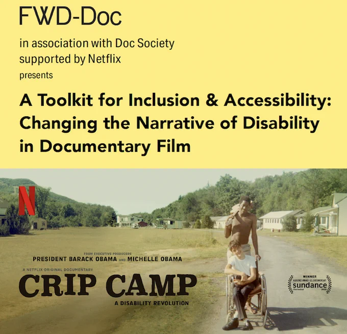 The cover of a PDF document. The top half of the page is bright yellow with logos for Little By Little Films, Doc Society and FWD-Doc. The date, ‘February 2021, Edition 1’ sits next to the logos. Below reads, “FWD-Doc in association with Doc Society supported by Netflix presents ‘A Toolkit for Inclusion & Accessibility: Changing the Narrative of Disability in Documentary Film’”. The bottom half of the page is a horizontal poster advertising the film ‘Crip Camp, A Disability Revolution’: 1970s sunny outdoors, a young Black man, Alan Freeman, has a guitar over his shoulder and he stands, smiling, behind a white man, Neil Jacobson, who is using a wheelchair.
