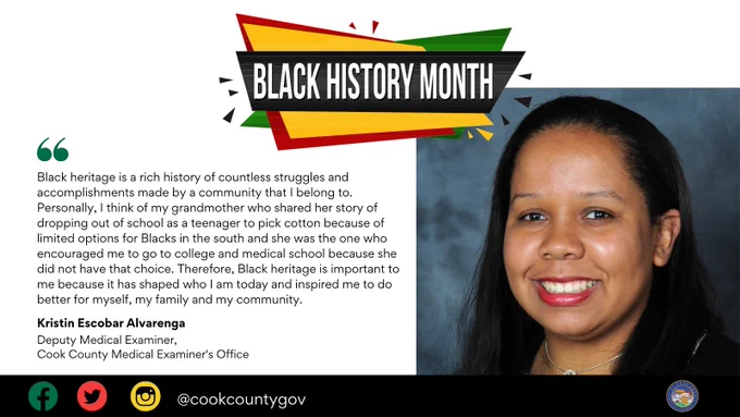 Cook County celebrates Black History Month. We asked Cook County employees, what does Black heritage mean to you? Kristin from the Cook County Medical Examiner Office shares her answer: Black heritage is a rich history of countless struggles and accomplishments made by a community that I belong to. Personally, I think of my grandmother who shared her story of dropping out of school as a teenager to pick cotton because of limited options for Blacks in the south and she was the one who encouraged me to go to college and medical school because she did not have that choice. Therefore, Black heritage is important to me because it has shaped who I am today and inspired me to do better for myself, my family and my community.