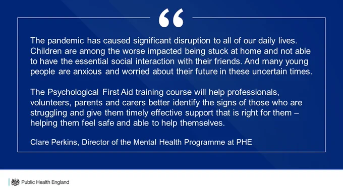 Clare Perkins, Director of the Mental Health Programme at Public Health England said:
“The pandemic has caused significant disruption to all of our daily lives. Children are among the worse impacted being stuck at home and not able to have the essential social interaction with their friends. And many young people are anxious and worried about their future in these uncertain times. 
“Children and young people will react to the COVID-19 pandemic in different ways. The Psychological First Aid training course will help professionals, volunteers, parents and carers better identify the signs of those who are struggling and give them timely effective support that is right for them – helping them feel safe and able to help themselves.”
