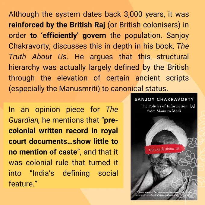 Although the system dates back 3,000 years, it was reinforced by the British Raj (or British colonisers) in order to ‘efficiently’ govern the population. Sanjoy Chakravorty, discusses this in depth in his book, The Truth About Us. He argues that this structural hierarchy was actually largely defined by the British through the elevation of certain ancient scripts (especially the Manusmriti) to canonical status.

In an opinion piece for The Guardian, he mentions that “pre-colonial written record in royal court …show little to no mention of caste”, and that it was colonial rule that turned it into “India’s defining social feature.”