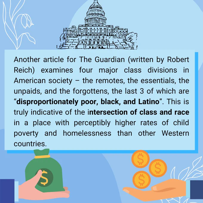 Another article for The Guardian (written by Robert Reich) examines four major class divisions in American society – the remotes, the essentials, the unpaids, and the forgottens, the last 3 of which are “disproportionately poor, black, and Latino”. This is truly indicative of the intersection of class and race in a place with perceptibly higher rates of child poverty and homelessness than other Western countries.