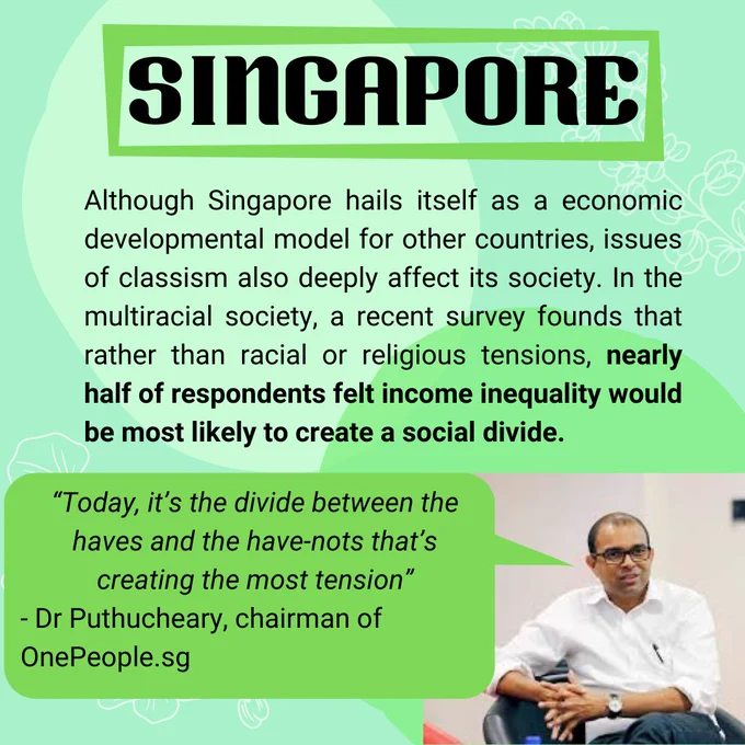 Singapore

Although Singapore hails itself as a economic developmental model for other countries, issues of classism also deeply affect its society. In the multiracial society, a recent survey founds that rather than racial or religious tensions, nearly half of respondents felt income inequality would be most likely to create a social divide.

“Today, it’s the divide between the haves and the have-nots that’s creating the most tension”
- Dr Puthucheary, chairman of OnePeople.sg