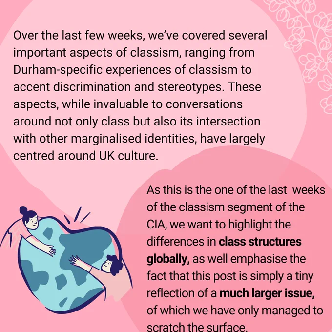 Over the last few weeks, we’ve covered several important aspects of classism, ranging from Durham-specific experiences of classism to accent discrimination and stereotypes. These aspects, while invaluable to conversations around not only class but also its intersection with other marginalised identities, have largely centred around UK culture.

As this is the one of the last weeks of the classism segment of the CIA, we want to highlight the differences in class structures globally, as well emphasise the fact that this post is simply a tiny reflection of a much larger issue, of which we have only managed to scratch the surface.