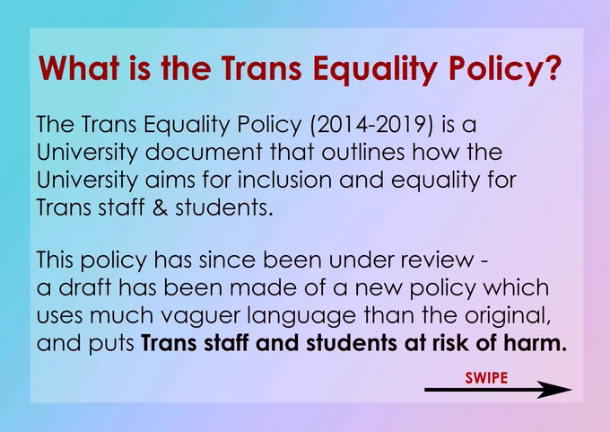 What is the Trans Equality Policy? The Trans Equality Policy (2014-2019) is a University document that outlines how the University aims for inclusion and equality for Trans staff and students. This policy has since been under review - a draft has been made of a new policy which uses much vaguer language than the original, and puts Trans staff and students at risk of harm.
