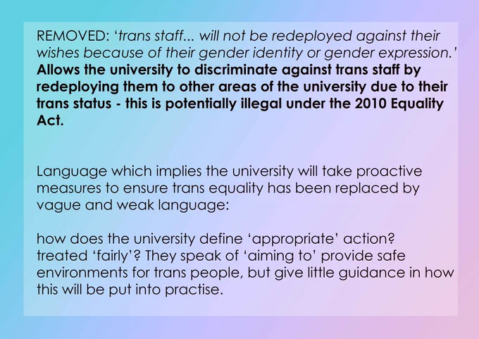 REMOVED: 'trans staff... will not be redeployed against their wishes because of their gender identity or gender expression.' Allows the university to discriminate against trans staff by redeploying them to other areas of the university due to their trans status - this is potentially illegal under the 2010 Equality Act. Language which implies the university will take proactive measures to ensure trans equality has been replaced by vague and weak language: how does the university define 'appropriate' action? treated 'fairly'? They speak of 'aiming to' provide safe environments for trans people, but give little guidance in how this will be put into practise.