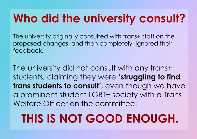 Who did the university consult? The university originally consulted with trans  staff on the proposed changes, and then completely ignored their feedback. The university did not consult with any trans  students, claiming they were 'struggling to find trans students to consult', even though we have a prominent student LGBT  society with a Trans Welfare Officer on the committee. THIS IS NOT GOOD ENOUGH.