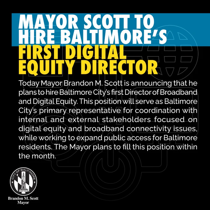 Mayor Scott to Hire Baltimore’s First Digital Equity Director

Today Mayor Brandon M. Scott is announcing that he plans to hire Baltimore City’s first Director of Broadband and Digital Equity. This position will serve as Baltimore City’s primary representative for coordination with internal and external stakeholders focused on digital equity and broadband connectivity issues, while working to expand public access for Baltimore residents. The Mayor plans to fill this position within the month.