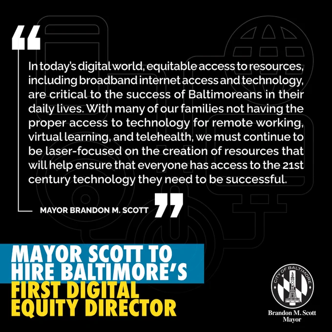 Mayor Scott to Hire Baltimore’s First Digital Equity Director 

“In today’s digital world, equitable access to resources, including broadband internet access and technology, are critical to the success of Baltimoreans in their daily lives. With many of our families not having the proper access to technology for remote working, virtual learning, and telehealth, we must continue to be laser-focused on the creation of resources that will help ensure that everyone has access to the 21st century technology they need to be successful.”

– MAYOR BRANDON M. SCOTT