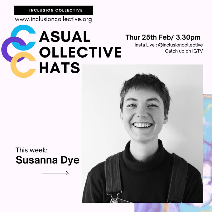 Image description [ a picture of smiling person with short dark hair against a pale background. The picture is in black and white , she wears a dark high necked top. The picture is on a pale purple background with the title casual Collective chats and the tag lines ‘this week: susanna dye ’, Tuesday 25th feb / 3.30pm, @inclusioncollective , catch up via IGTV’]