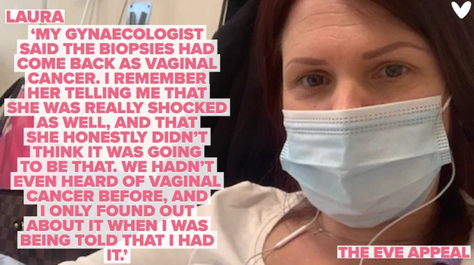 Laura is sat in a hospital chair with a face covering on receiving her chemo treatment.There is a quote over the image: ‘MY GYNAECOLOGIST SAID THE BIOPSIES HAD COME BACK AS VAGINAL CANCER. I REMEMBER HER TELLING ME THAT SHE WAS REALLY SHOCKED AS WELL & THAT SHE HONESTLY DIDN’T THINK IT WAS GOING TO BE THAT. WE HADN’T EVEN HEARD OF VAGINAL CANCER BEFORE & I ONLY FOUND OUT ABOUT IT WHEN I WAS BEING TOLD THAT I HAD IT.’