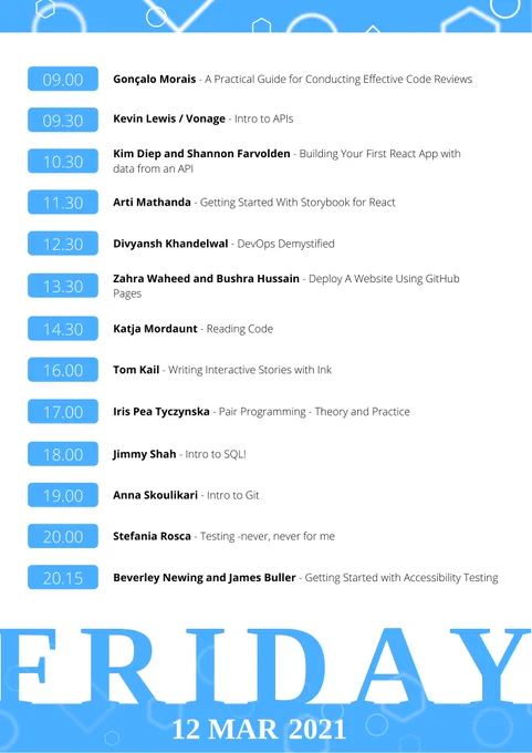 Friday schedule:

9AM - Gonçalo Morais - A practical guide for conducting effective code reviews
9:30AM - Kevin Lewis / Vonage - Intro to APIs
10:30AM - Kim Diep and Shannon Farvolden - React workshop (with API)
11:30AM - Arti Mathanda - Getting Started With Storybook for React
12:30PM - Divyansh Khandelwal - DevOps Demystified
1:30PM - Zahra Waheed and Bushra Hussain - Deploy website to GH pages
2:30PM - Katja Mordaunt and Felienne Hermans - Reading Code
4PM - Tom Kail - Writing Interactive Stories with Ink
5PM - Iris Pea Tyczynska - Pair programming - theory and practice
6PM - Jimmy Shah - Intro to SQL!
7PM - Anna Skoulikari - Intro to Git
8PM - Stefania Rosca - Testing -never, never for me-
8:15PM - Beverley Newing and James Buller - Getting started with Accessibility Testing