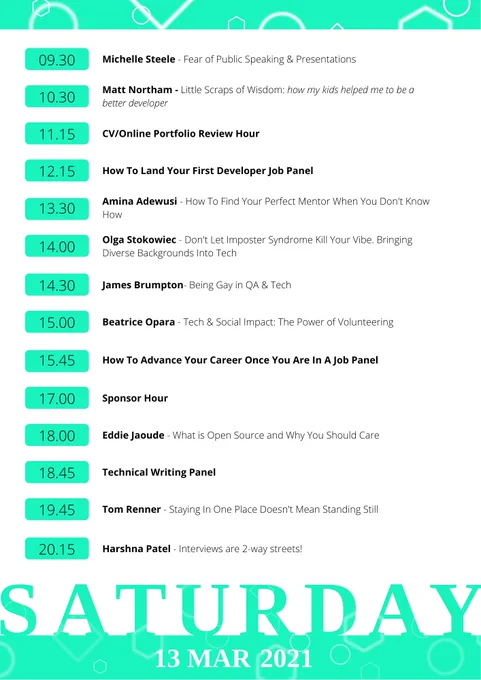 Saturday Schedule:
9:30AM - Michelle Steele - Fear of public speaking & presentations
10:30AM - Matt Northam - Little Scraps of Wisdom
11:15AM - CV/Portfolio session
12:15PM - How to land your first developer job panel
1:30PM - Amina Adewusi - How to find your perfect mentor when you don't know how
2PM - Olga Stokowiec - Don't let the imposter syndrome kill your vibe. Bringing diverse backgrounds into tech
2:30PM - James Brumpton - Being Gay in QA & Tech
3PM - Beatrice Opara - Tech & Social Impact: The Power of Volunteering
3:45PM - How to advance your career once you are in a job panel
5PM - Sponsor Hour
6PM - Eddie Jaoude - What is Open Source and why you should care
6:45PM - Technical Writing Panel
7:15PM - Tom Renner - Staying in one place doesn't mean standing still
7:45PM - Harshna Patel - Interviews are 2-way streets!