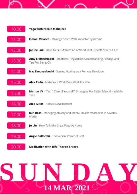 Sunday schedule:
10AM - Yoga with Nicole Moliniere
11AM - Ismael Velasco - Making Friends With Impostor Syndrome
12PM - Janine Luk - Dare to be different in a world that expects you to fit in.
1PM - Amy Eleftheriades - Emotional Regulation; understanding feelings and tips for being ok
2PM - Naz Ezeonyebuchi - Staying Healthy as a Remote Developer
3PM - Alex Radu - Make your work days work for you
3:30PM - Marion LV - "Tech" Care of Yourself": Strategies for better mental health in tech
4PM - Alex Jukes - Holistic Development
5PM - Iain Ross - Man up: managing anxiety and mental health awareness in a man's world
6PM - Ju Liu - How To Make Great Pizza At Home
7PM - Angie Pollacchi - The Radical Power of Rest
10AM - Meditation Session with Rifa Thorpe-Tracey
