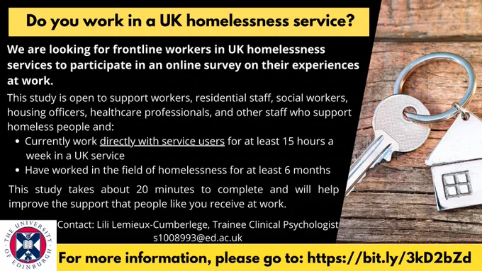 A recruitment poster for a research project. A picture of a house-shaped key chain is on the right of the advert and University of Edinburgh logo is in the bottom left corner. The title bar reads: “Do you work in a UK homelessness service?”
Main text reads:
“We are looking for frontline workers in UK homelessness services to participate in an online survey on their experiences at work.
This study is open to support workers, residential staff, social workers, housing officers, healthcare professionals, and other staff who support homeless people and:
-	Currently work directly with service users for at least 15 hours a week in a UK service
-	Have worked in the field of homelessness for at least 6 months
This study takes about 20 minutes to complete and will help improve the support that people like you receive at work.
Contact: Lili Lemieux-Cumberlege, Trainee Clinical Psychologist, s1008993@ed.ac.uk ”
Bottom text box reads: “For more information, please go to: https://bit.ly/3kD3bZd”