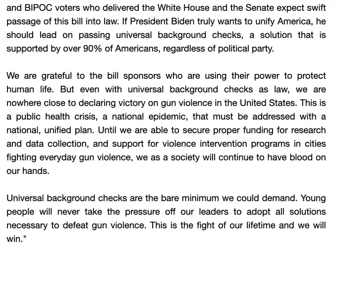 This year, young and BIPOC voters who delivered the WH and the Senate expect swift passage of this bill into law. If POTUS truly wants to unify USA, he should lead on passing universal background checks, a solution that is supported by over 90% of Americans, regardless of party. 

We are grateful to the bill sponsors who are using their power to protect human life. But even with UBCs as law, we are nowhere close to declaring victory on gun violence in the US. This is a public health crisis, a natl epidemic, that must be addressed with a natl, unified plan. Until we are able to secure proper funding for research and data collection, & support for violence intervention programs in cities fighting everyday gun violence, we as a society will continue to have blood on our hands.

UBCs are the bare minimum we could demand. Young people will never take the pressure off our leaders to adopt all solutions necessary to defeat gun violence. This is the fight of our lifetime and we will win.