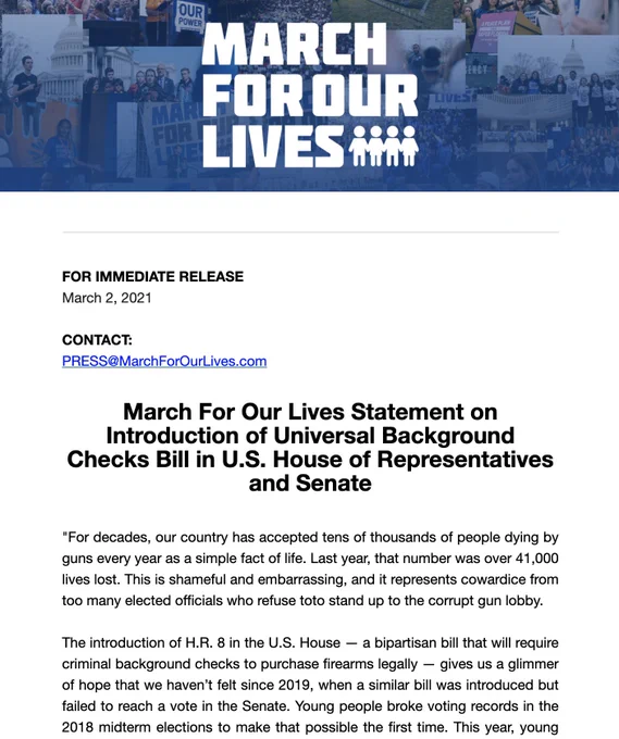 FOR IMMEDIATE RELEASE
March 2, 2021

CONTACT:
PRESS@MarchForOurLives.com
 

March For Our Lives Statement on Introduction of Universal Background Checks Bill in U.S. House of Representatives and Senate
 

"For decades, our country has accepted tens of thousands of people dying by guns every year as a simple fact of life. Last year, that number was over 41,000 lives lost. This is shameful and embarrassing, and it represents cowardice from too many elected officials who refuse toto stand up to the corrupt gun lobby.
The introduction of H.R. 8 in the U.S. House — a bipartisan bill that will require criminal background checks to purchase firearms legally — gives us a glimmer of hope that we haven’t felt since 2019, when a similar bill was introduced but failed to reach a vote in the Senate. Young people broke voting records in the 2018 midterm elections to make that possible the first time.