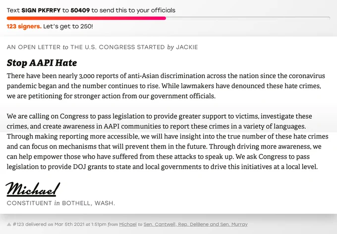 The letter subject is: Stop AAPI Hate and the body is: There have been nearly 3,000 reports of anti-Asian discrimination across the nation since the coronavirus pandemic began and the number continues to rise. While lawmakers have denounced these hate crimes, we are petitioning for stronger action from our government officials. 

We are calling on Congress to pass legislation to provide greater support to victims, investigate these crimes, and create awareness in AAPI communities to report these crimes in a variety of languages. Through making reporting more accessible, we will have insight into the true number of these hate crimes and can focus on mechanisms that will prevent them in the future. Through driving more awareness, we can help empower those who have suffered from these attacks to speak up. We ask Congress to pass legislation to provide DOJ grants to state and local governments to drive this initiatives at a local level.