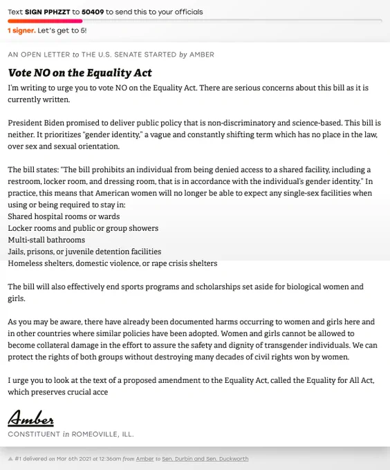 The letter subject is: Vote NO on the Equality Act and the body is: I’m writing to urge you to vote NO on the Equality Act. There are serious concerns about this bill as it is currently written. 

President Biden promised to deliver public policy that is non-discriminatory and science-based. This bill is neither. It prioritizes “gender identity,” a vague and constantly shifting term which has no place in the law, over sex and sexual orientation. 

The bill states: “The bill prohibits an individual from being denied access to a shared facility, including a restroom, locker room, and dressing room, that is in accordance with the individual’s gender identity.” In practice, this means that American women will no longer be able to expect any single-sex facilities when using or being required to stay in:
Shared hospital rooms or wards
Locker rooms and public or group showers
Multi-stall bathrooms
Jails, prisons, or juvenile detention facilities
Homeless shelters, domestic violence, or rape 